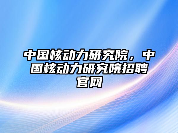 中國核動力研究院，中國核動力研究院招聘官網